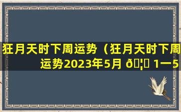 狂月天时下周运势（狂月天时下周运势2023年5月 🦈 1一5月7日 🐳 摩竭座运势）